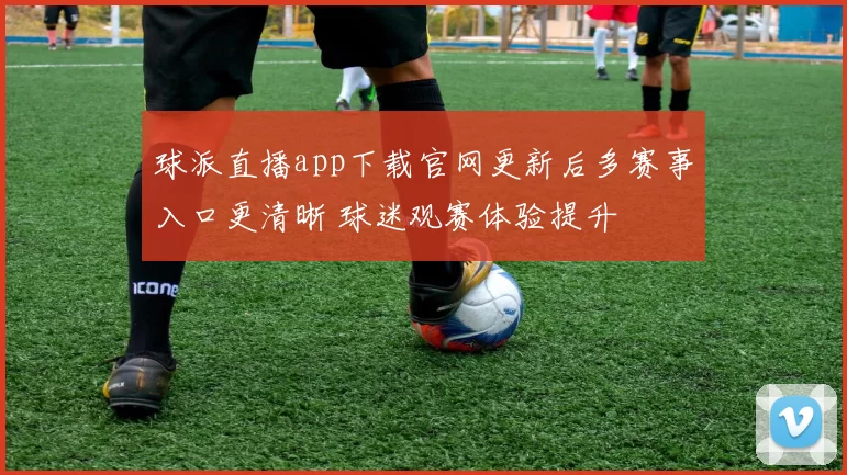 球派直播app下载官网更新后多赛事入口更清晰 球迷观赛体验提升