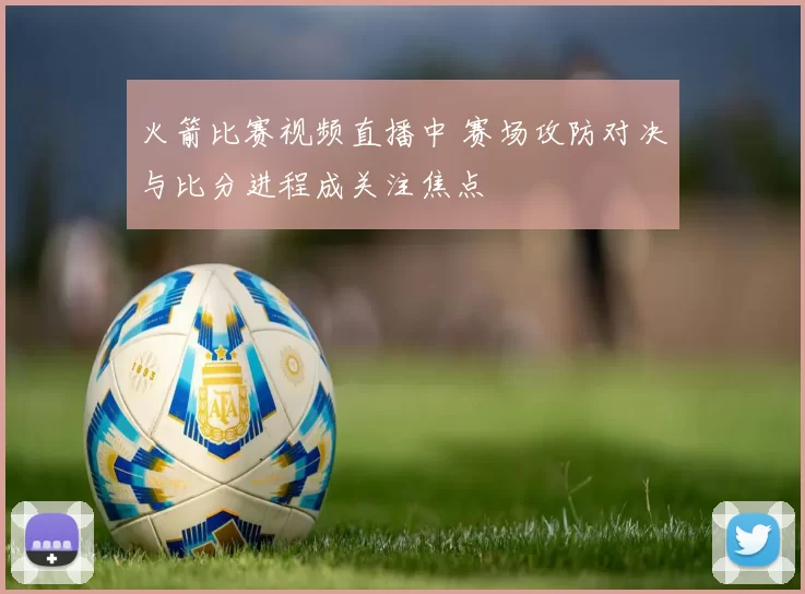 火箭比赛视频直播中 赛场攻防对决与比分进程成关注焦点