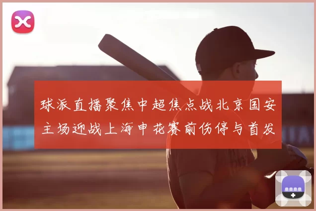 球派直播聚焦中超焦点战北京国安主场迎战上海申花赛前伤停与首发看点公布