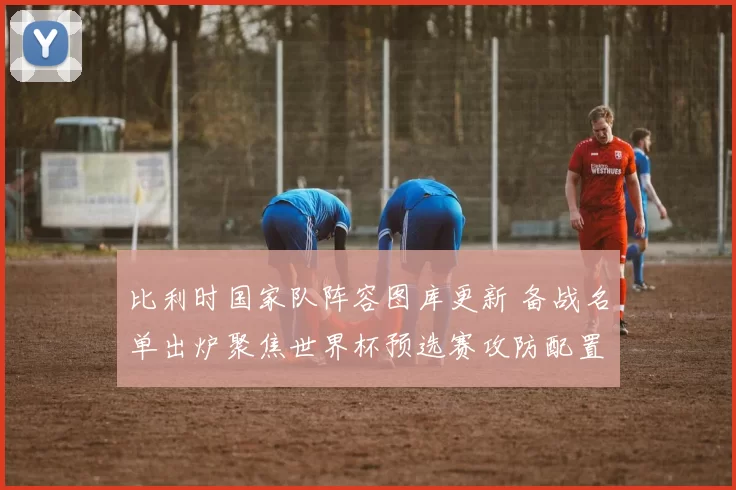 比利时国家队阵容图库更新 备战名单出炉聚焦世界杯预选赛攻防配置