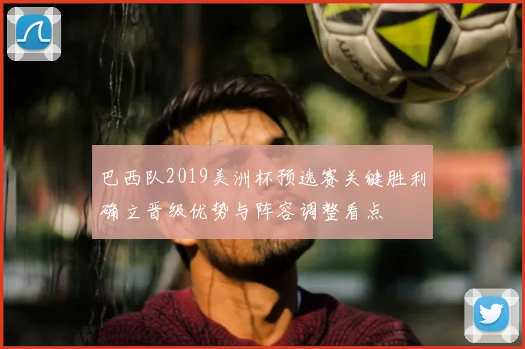 巴西队2019美洲杯预选赛关键胜利确立晋级优势与阵容调整看点