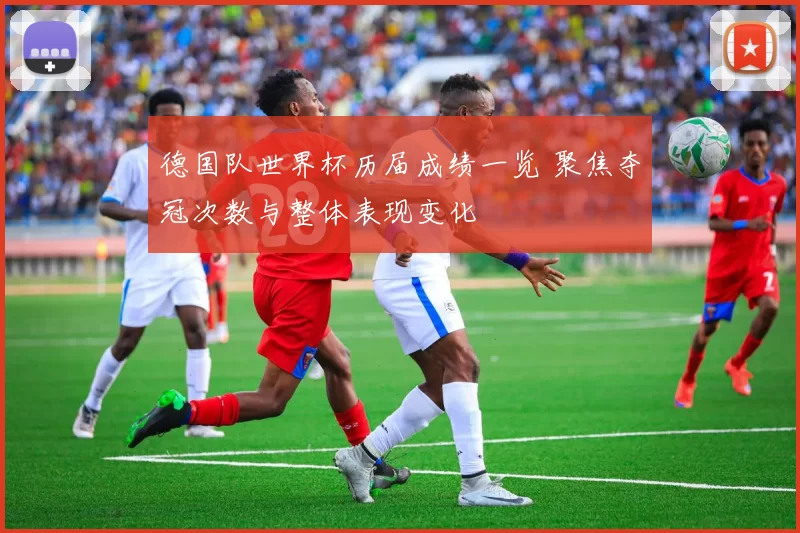 德国队世界杯历届成绩一览 聚焦夺冠次数与整体表现变化