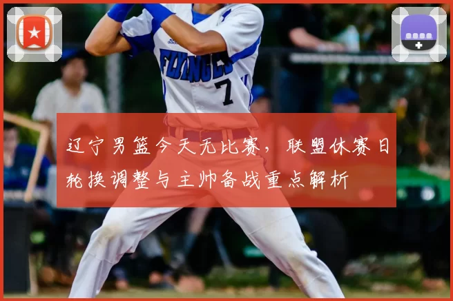 辽宁男篮今天无比赛，联盟休赛日轮换调整与主帅备战重点解析