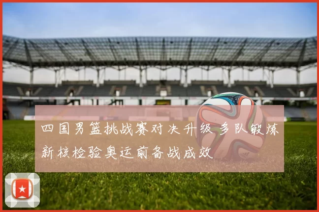 四国男篮挑战赛对决升级 多队锻炼新核检验奥运前备战成效