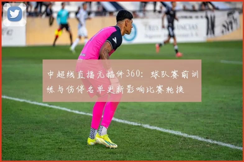 中超线直播无插件360：球队赛前训练与伤停名单更新影响比赛轮换