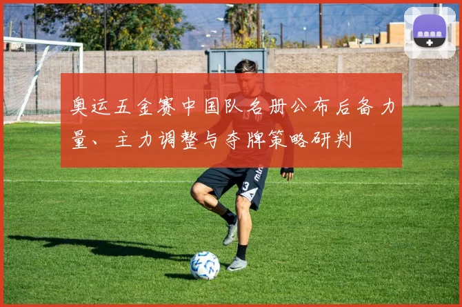 奥运五金赛中国队名册公布后备力量、主力调整与夺牌策略研判