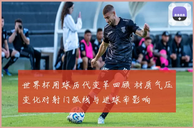 世界杯用球历代变革回顾 材质气压变化对射门弧线与进球率影响