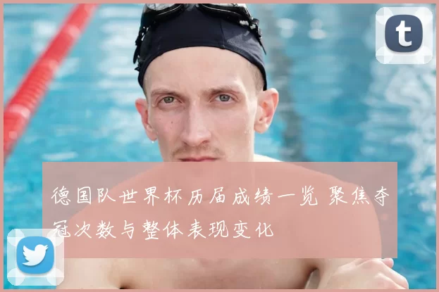 德国队世界杯历届成绩一览 聚焦夺冠次数与整体表现变化