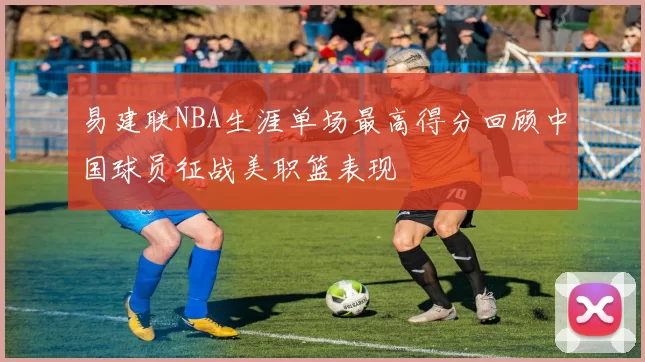 易建联NBA生涯单场最高得分回顾中国球员征战美职篮表现