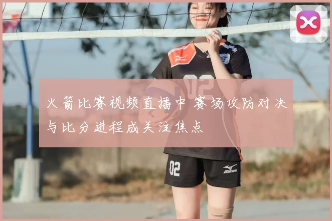 火箭比赛视频直播中 赛场攻防对决与比分进程成关注焦点