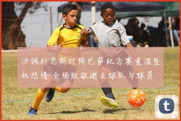 沙佩科恩斯对阵巴萨纪念赛重温坠机悲情 全场致敬逝去球队与球员