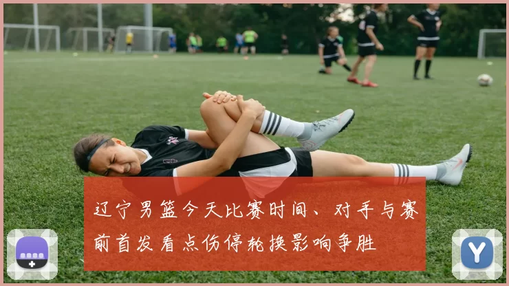 辽宁男篮今天比赛时间、对手与赛前首发看点伤停轮换影响争胜