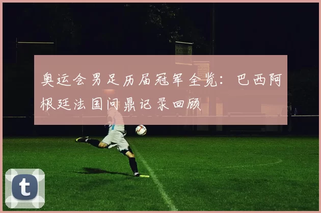 奥运会男足历届冠军全览：巴西阿根廷法国问鼎记录回顾