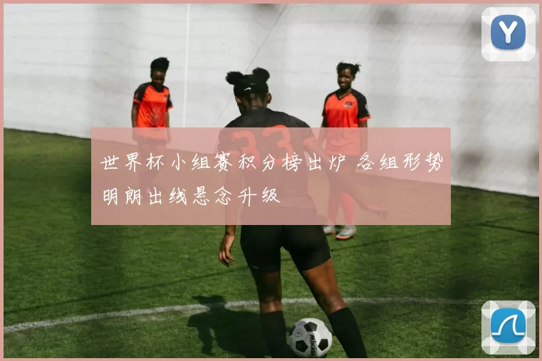 世界杯小组赛积分榜出炉 各组形势明朗出线悬念升级