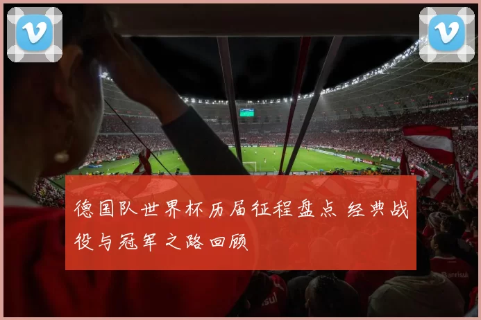 德国队世界杯历届征程盘点 经典战役与冠军之路回顾