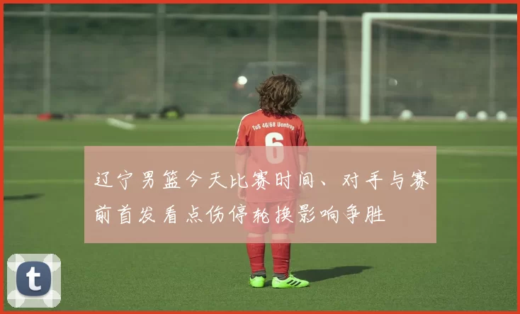 辽宁男篮今天比赛时间、对手与赛前首发看点伤停轮换影响争胜