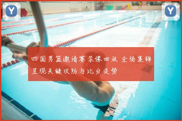 四国男篮邀请赛录像回放 全场集锦呈现关键攻防与比分走势