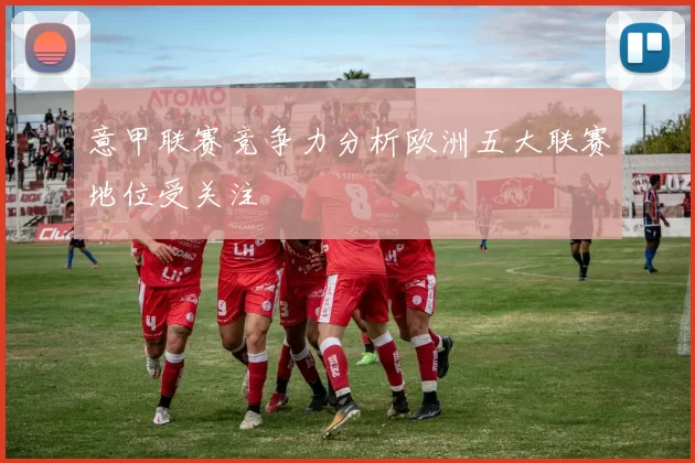 意甲联赛竞争力分析欧洲五大联赛地位受关注