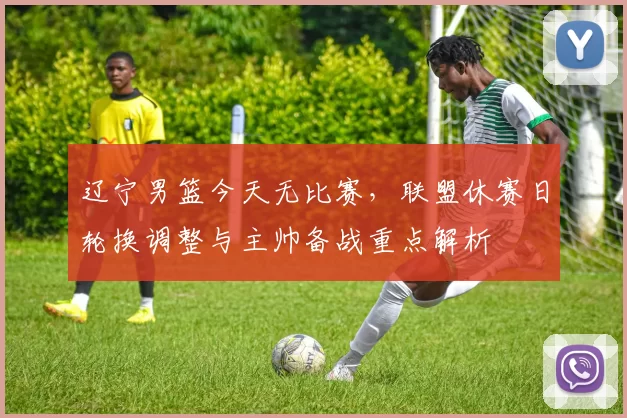 辽宁男篮今天无比赛，联盟休赛日轮换调整与主帅备战重点解析