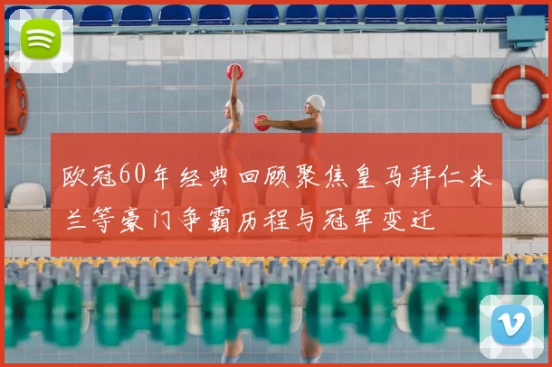 欧冠60年经典回顾聚焦皇马拜仁米兰等豪门争霸历程与冠军变迁