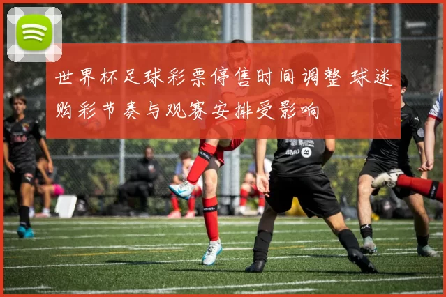 世界杯足球彩票停售时间调整 球迷购彩节奏与观赛安排受影响