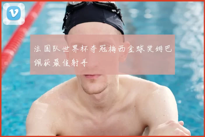 法国队世界杯夺冠梅西金球奖姆巴佩获最佳射手