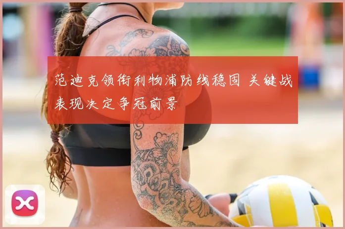 范迪克领衔利物浦防线稳固 关键战表现决定争冠前景