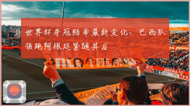 世界杯夺冠赔率最新变化,巴西队领跑阿根廷紧随其后