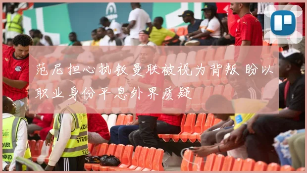 范尼担心执教曼联被视为背叛 盼以职业身份平息外界质疑