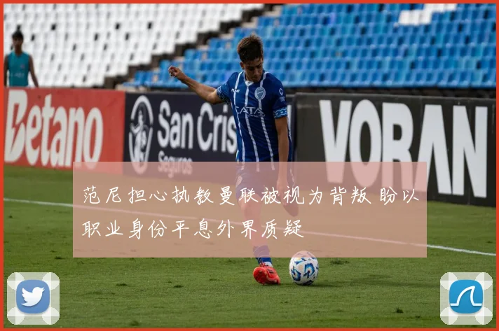 范尼担心执教曼联被视为背叛 盼以职业身份平息外界质疑